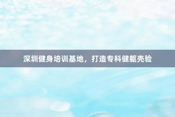 深圳健身培训基地,打造专科健躯壳验